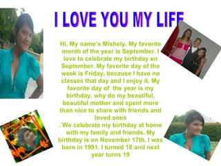 I LOVE YOU MY LIFE  Hi, My name’s Mishely. My favorite month of the year is September. I love to celebrate my birthday en September. My favorite day of the week is Friday, because I have no classes that day and I enjoy it. My favorite day of  the year is my birthday. why do my beautiful, beautiful mother and spent more than nice to share with friends and loved ones . We celebrate my birthday at home with my family and friends. My birthday is on November 17th. I was born in 1991. I turned 18 and next year turns 19 