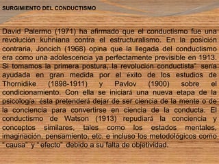 SURGIMIENTO DEL CONDUCTISMO  David Palermo (1971) ha afirmado que el conductismo fue una revolución kuhniana contra el estructuralismo. En la posición contraria, Joncich (1968) opina que la llegada del conductismo era como una adolescencia ya perfectamente previsible en 1913. Si tomamos la primera postura, la revolución conductista sería ayudada en gran medida por el éxito de los estudios de Thornidike (1898-1911) y Pavlov (1900) sobre el condicionamiento. Con ella se iniciará una nueva etapa de la psicología: ésta pretenderá dejar de ser ciencia de la mente o de la conciencia para convertirse en ciencia de la conducta. El conductismo de Watson (1913) repudiará la conciencia y conceptos similares, tales como los estados mentales, imaginación, pensamiento, etc. e incluso los metodológicos como causa y efecto debido a su falta de objetividad.  