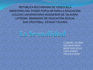 REPÚBLICA BOLIVARIANA DE VENEZUELA MINISTERIO DEL PODER POPULAR PARA LA EDUCACIÓN  COLEGIO UNIVERSITARIO MONSEÑOR DE TALAVERA CÁTEDRA: SEMINARIO DE EDUCACIÓN SEXUAL SAN CRISTÓBAL- ESTADO TÁCHIRA La Sexualidad CARRERO GLORIA ESCOBAR MERY MERCHAN KELLY SAEZ ALBERT VELASCO RUBI 