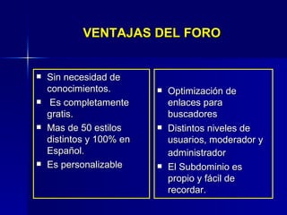 VENTAJAS DEL FORO Optimización de enlaces para buscadores  Distintos niveles de usuarios, moderador y administrador   El Subdominio es propio y fácil de recordar. Sin necesidad de conocimientos.    Es completamente gratis.  Mas de 50 estilos distintos y 100% en Español. Es personalizable 