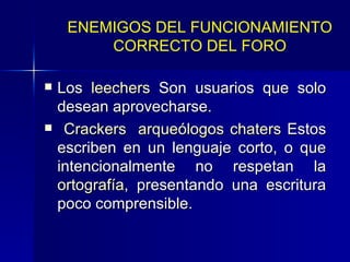 Los  leechers  Son usuarios que solo desean aprovecharse. Crackers   arqueólogos   chaters  Estos escriben en un lenguaje corto, o que intencionalmente no respetan la  ortografía , presentando una escritura poco comprensible.  ENEMIGOS DEL FUNCIONAMIENTO CORRECTO DEL FORO 