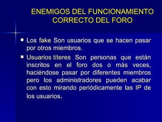 Los  fake  Son usuarios que se hacen pasar por otros miembros. Usuarios títeres  Son personas que están inscritos en el foro dos o más veces, haciéndose pasar por diferentes miembros pero los administradores pueden acabar con esto mirando periódicamente las  IP  de los usuarios . ENEMIGOS DEL FUNCIONAMIENTO CORRECTO DEL FORO 