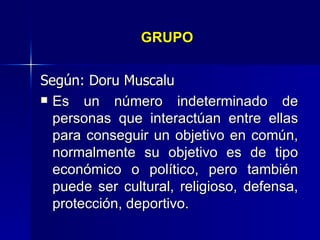 GRUPO   Según: Doru Muscalu Es un número indeterminado de personas que interactúan entre ellas para conseguir un objetivo en común, normalmente su objetivo es de tipo económico o político, pero también puede ser cultural, religioso, defensa, protección, deportivo.   