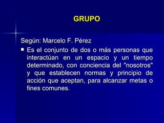 GRUPO Según:  Marcelo F. Pérez Es el conjunto de dos o más personas que interactúan en un espacio y un tiempo determinado, con conciencia del "nosotros" y que establecen normas y principio de acción que aceptan, para alcanzar metas o fines comunes. 
