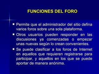 FUNCIONES DEL FORO Permite que el administrador del sitio defina varios foros sobre una sola plataforma.  Otros usuarios pueden responder en las discusiones ya comenzadas o empezar unas nuevas según lo crean convenientes.  Se puede clasificar a los foros de Internet en aquellos que requieren registrarse para participar, y aquellos en los que se puede aportar de manera anónima.   
