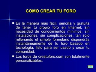 COMO CREAR TU FORO Es la manera más fácil, sencilla y gratuita de tener tu propio foro en Internet, sin necesidad de conocimientos mínimos, sin instalaciones, sin complicaciones, tan solo rellenando el simple formulario dispondrás instantáneamente de tu foro basado en tecnología, listo para ser usado y crear tu comunidad.  Los foros de creatuforo.com son totalmente personalizables.  