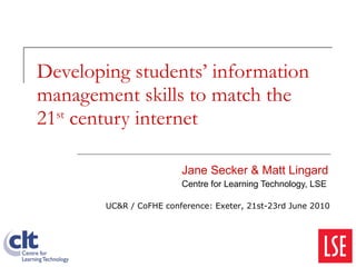 Developing students’ information management skills to match the 21 st  century internet Jane Secker & Matt Lingard Centre for Learning Technology, LSE UC&R / CoFHE conference: Exeter, 21st-23rd June 2010 