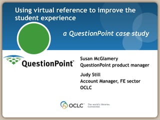 Using virtual reference to improve the student experience  a QuestionPoint case study Susan McGlamery QuestionPoint product manager Judy Still Account Manager, FE sector OCLC 