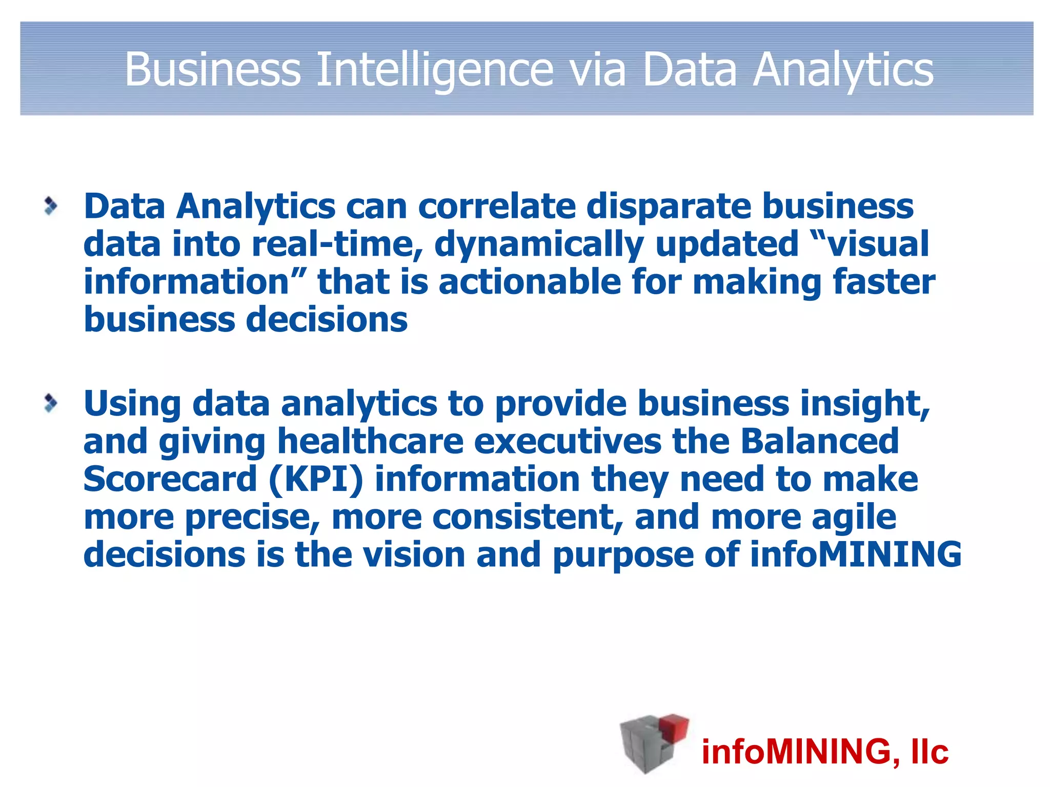 Business Intelligence via Data AnalyticsData Analytics can correlate disparate business data into real-time, dynamically updated “visual information” that is actionable for making faster business decisions Using data analytics to provide business insight, and giving healthcare executives the Balanced Scorecard (KPI) information they need to make more precise, more consistent, and more agile decisions is the vision and purpose of infoMINING 