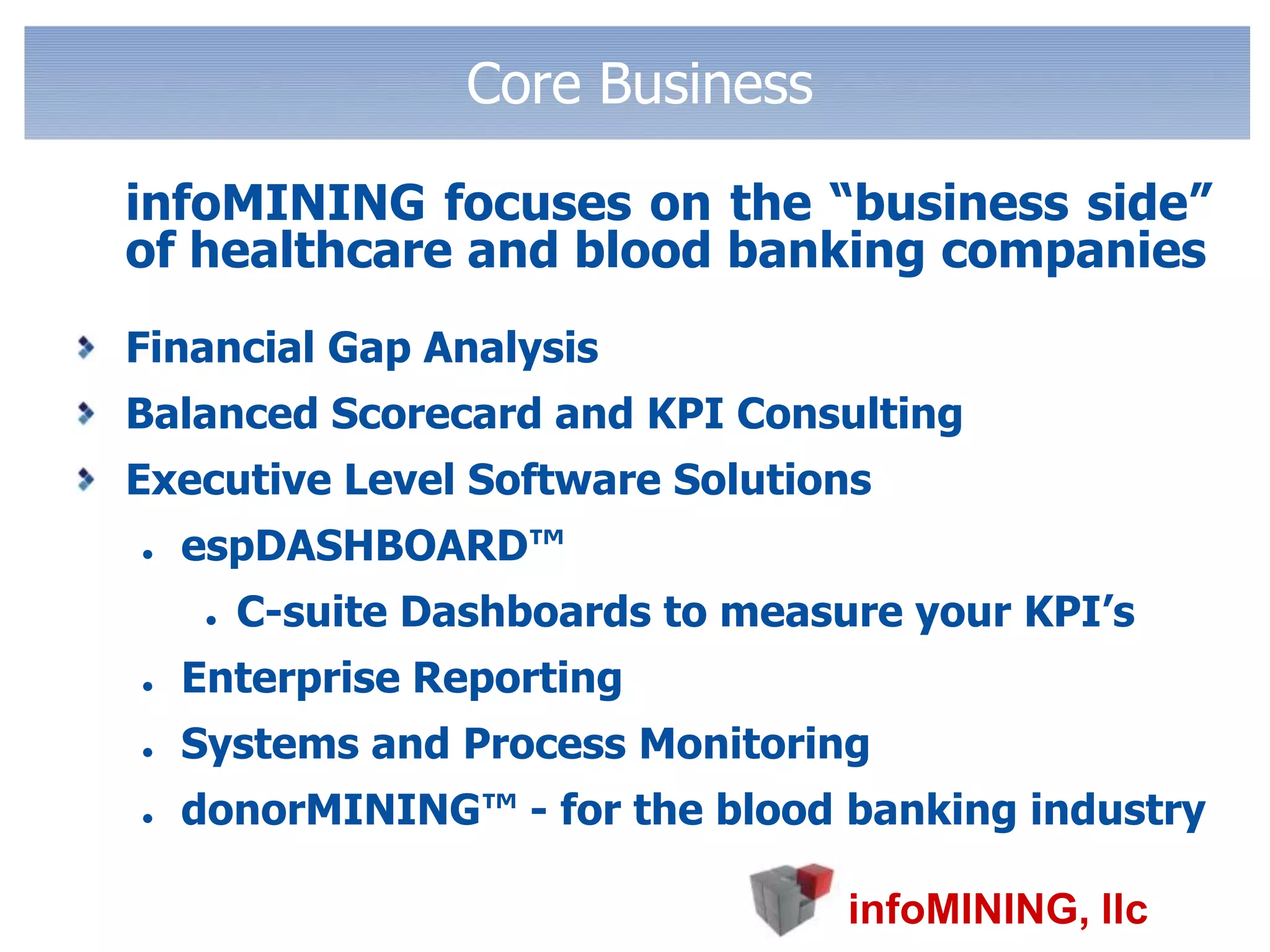 Core Business	infoMINING focuses on the “business side” of healthcare and blood banking companiesFinancial Gap AnalysisBalanced Scorecard and KPI ConsultingExecutive Level Software SolutionsespDASHBOARD™C-suite Dashboards to measure your KPI’sEnterprise ReportingSystems and Process MonitoringdonorMINING™ - for the blood banking industry