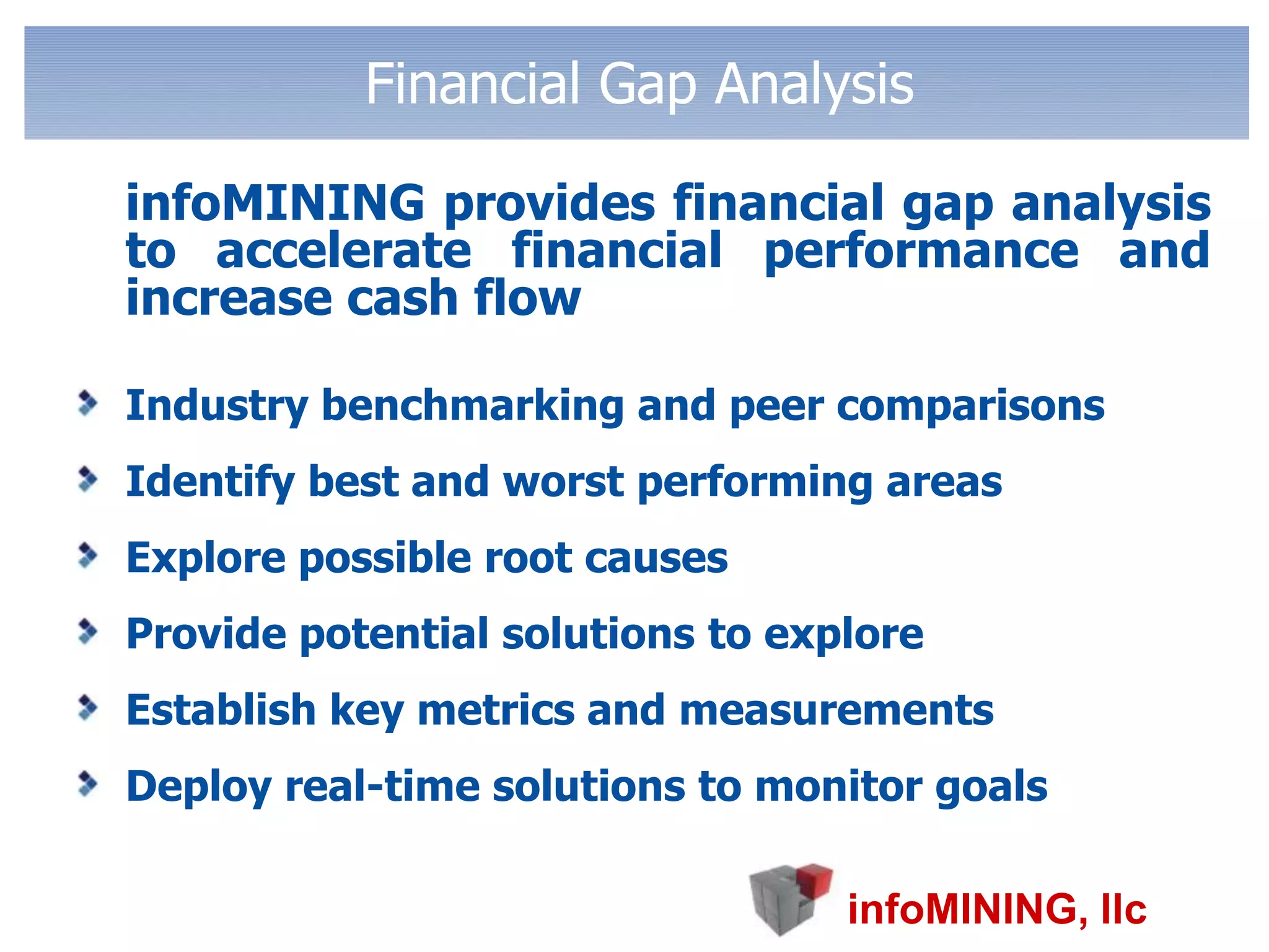 Financial Gap Analysis	infoMINING provides financial gap analysis to accelerate financial performance and increase cash flowIndustry benchmarking and peer comparisonsIdentify best and worst performing areasExplore possible root causesProvide potential solutions to exploreEstablish key metrics and measurements Deploy real-time solutions to monitor goals 