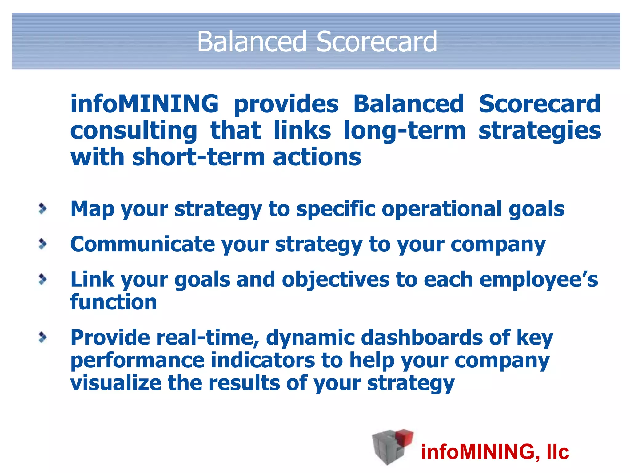 Balanced Scorecard	infoMINING provides Balanced Scorecard consulting that links long-term strategies with short-term actions Map your strategy to specific operational goals Communicate your strategy to your company Link your goals and objectives to each employee’s function Provide real-time, dynamic dashboards of key performance indicators to help your company visualize the results of your strategy