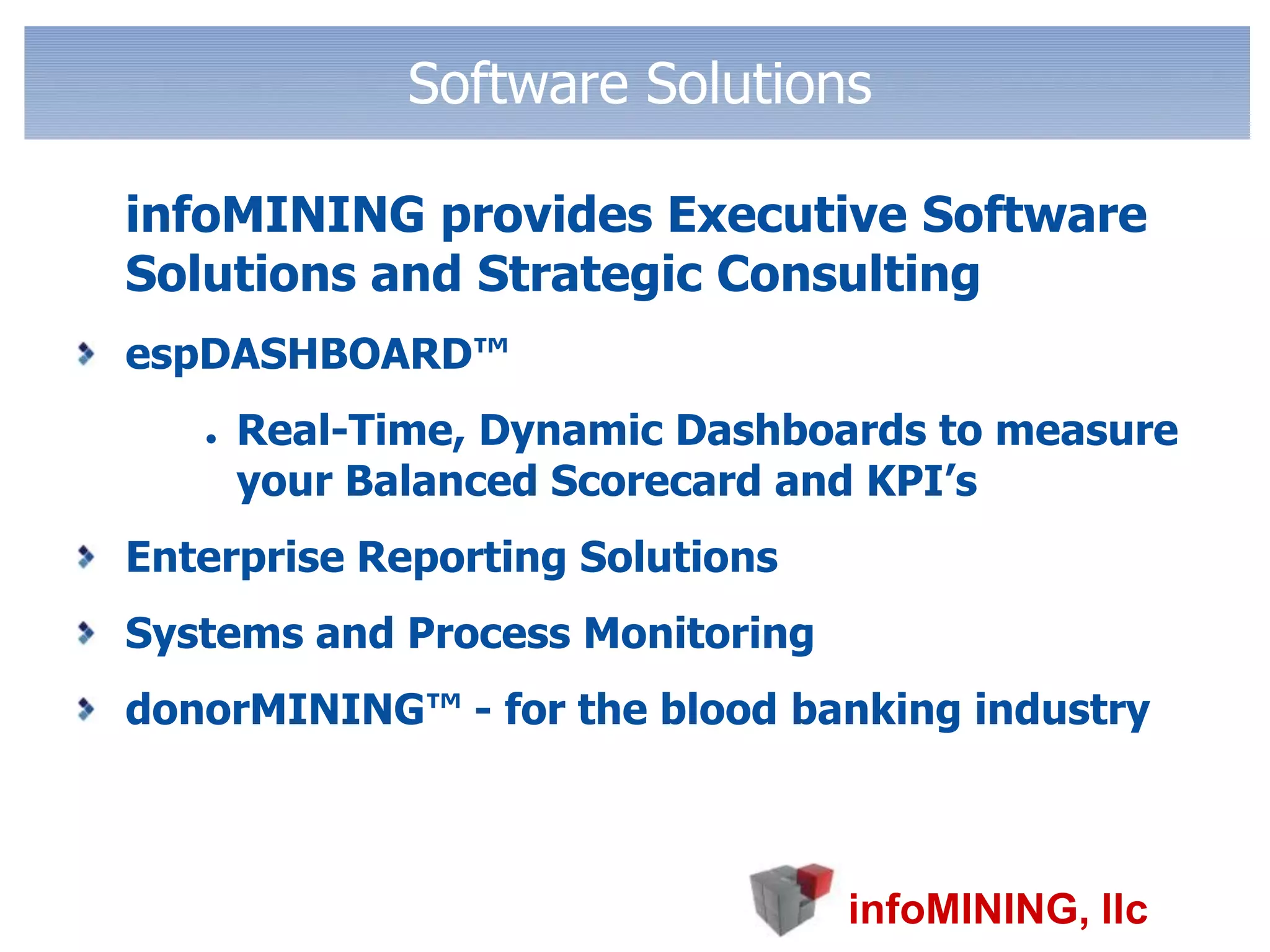 Software Solutions	infoMINING provides Executive Software Solutions and Strategic ConsultingespDASHBOARD™Real-Time, Dynamic Dashboards to measure your Balanced Scorecard and KPI’sEnterprise Reporting SolutionsSystems and Process MonitoringdonorMINING™ - for the blood banking industry