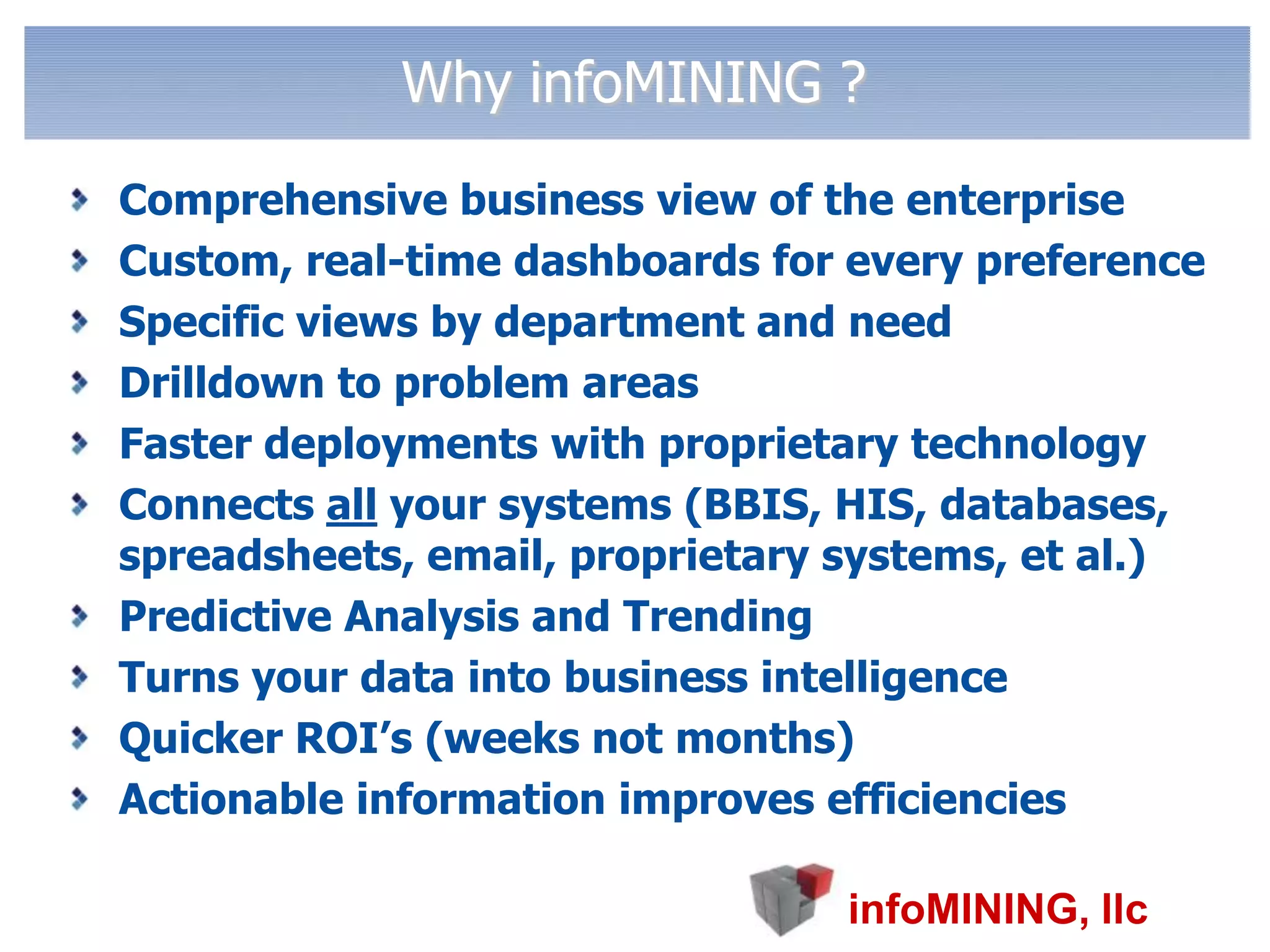 Why infoMINING ?Comprehensive business view of the enterpriseCustom, real-time dashboards for every preference   Specific views by department and need Drilldown to problem areasFaster deployments with proprietary technologyConnects all your systems (BBIS, HIS, databases,  spreadsheets, email, proprietary systems, et al.) Predictive Analysis and TrendingTurns your data into business intelligenceQuicker ROI’s (weeks not months)Actionable information improves efficiencies