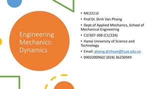 Engineering
Mechanics:
Dynamics
• ME2211E
• Prof.Dr. Dinh Van Phong
• Dept.of Applied Mechanics, School of
Mechanical Engineering
• C3/307-308 (C1/224)
• Hanoi University of Science and
Technology
• Email: phong.dinhvan@hust.edu.vn
• 0903200960/ (024) 36230949
 