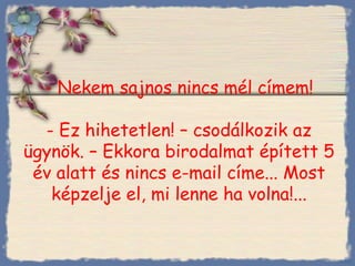 - Nekem sajnos nincs mél címem ! - Ez hihetetlen! – csodálkozik az ügynök. – Ekkora birodalmat épített 5 év alatt és nincs e-mail címe... Most képzelje el, mi lenne ha volna!... Bihal 