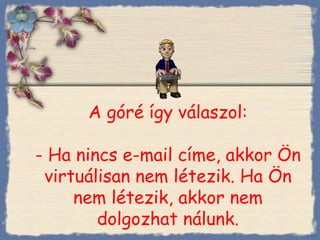 A góré így válaszol : - Ha nincs e-mail címe, akkor Ön virtuálisan nem létezik. Ha Ön nem létezik, akkor nem dolgozhat nálunk . Bihal 