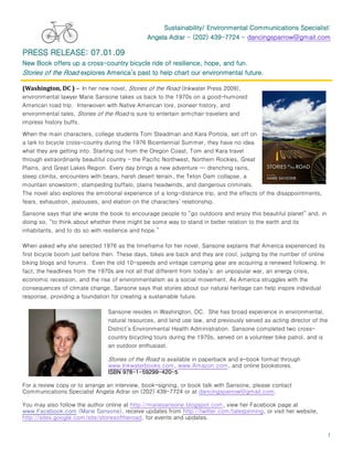 Sustainability/ Environmental Communications Specialist:
                                               Angela Adrar - (202) 439-7724 - dancingsparrow@gmail.com
                                                                     439-

PRESS RELEASE: 07.01.09
                      cross-
New Book offers up a cross-country bicycle ride of resilience, hope, and fun.
Stories of the Road explores America’s past to help chart our environmental future.

(Washington, DC ) – In her new novel, Stories of the Road (Inkwater Press 2009),
environmental lawyer Marie Sansone takes us back to the 1970s on a good-humored
American road trip. Interwoven with Native American lore, pioneer history, and
environmental tales, Stories of the Road is sure to entertain armchair travelers and
impress history buffs.

When the main characters, college students Tom Steadman and Kara Portola, set off on
a lark to bicycle cross-country during the 1976 Bicentennial Summer, they have no idea
what they are getting into. Starting out from the Oregon Coast, Tom and Kara travel
through extraordinarily beautiful country – the Pacific Northwest, Northern Rockies, Great
Plains, and Great Lakes Region. Every day brings a new adventure — drenching rains,
steep climbs, encounters with bears, harsh desert terrain, the Teton Dam collapse, a
mountain snowstorm, stampeding buffalo, plains headwinds, and dangerous criminals.
The novel also explores the emotional experience of a long-distance trip, and the effects of the disappointments,
fears, exhaustion, jealousies, and elation on the characters’ relationship.

Sansone says that she wrote the book to encourage people to “go outdoors and enjoy this beautiful planet” and, in
doing so, “to think about whether there might be some way to stand in better relation to the earth and its
inhabitants, and to do so with resilience and hope.”

When asked why she selected 1976 as the timeframe for her novel, Sansone explains that America experienced its
first bicycle boom just before then. These days, bikes are back and they are cool, judging by the number of online
biking blogs and forums. Even the old 10-speeds and vintage camping gear are acquiring a renewed following. In
fact, the headlines from the 1970s are not all that different from today’s: an unpopular war, an energy crisis,
economic recession, and the rise of environmentalism as a social movement. As America struggles with the
consequences of climate change, Sansone says that stories about our natural heritage can help inspire individual
response, providing a foundation for creating a sustainable future.

                                Sansone resides in Washington, DC. She has broad experience in environmental,
                                natural resources, and land use law, and previously served as acting director of the
                                District’s Environmental Health Administration. Sansone completed two cross-
                                country bicycling tours during the 1970s, served on a volunteer bike patrol, and is
                                an outdoor enthusiast.

                                Stories of the Road is available in paperback and e-book format through
                                www.Inkwaterbooks.com, www.Amazon.com, and online bookstores.
                                ISBN 978-1-59299-420-5
                                     978- 59299-420-

For a review copy or to arrange an interview, book-signing, or book talk with Sansone, please contact
Communications Specialist Angela Adrar on (202) 439-7724 or at dancingsparrow@gmail.com.

You may also follow the author online at http://mariesansone.blogspot.com, view her Facebook page at
www.Facebook.com (Marie Sansone), receive updates from http://twitter.com/talespinning, or visit her website,
http://sites.google.com/site/storiesoftheroad, for events and updates.


                                                                                                                     1
 