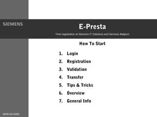 MAR-04-2008
E-Presta
Time registration at Siemens IT Solutions and Services Belgium
How To Start
1|20
1. Login
2. Registration
1. Login
2. Registration
3. Validation
4. Transfer
5. Tips & Tricks
6. Overview
7. General Info
 