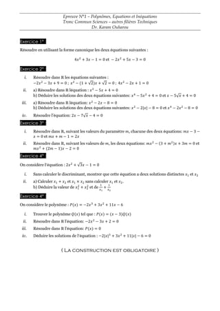Epreuve N°1 – Polynômes, Equations et Inéquations
Tronc Commun Sciences – autres filières Techniques
Dr. Karam Ouharou
Exercice 1° :
Résoudre en utilisant la forme canonique les deux équations suivantes :
4𝑥2
+ 3𝑥 − 1 = 0 et − 2𝑥2
+ 5𝑥 − 3 = 0
Exercice 2° :
i. Résoudre dans ℝ les équations suivantes :
−2𝑥2
− 3𝑥 + 9 = 0 ; 𝑥2
− (1 + √2)𝑥 + √2 = 0 ; 4𝑥2
− 2𝑥 + 1 = 0
ii. a) Résoudre dans ℝ léquation : 𝑥2
− 5𝑥 + 4 = 0
b) Déduire les solutions des deux équations suivantes: 𝑥4
− 5𝑥2
+ 4 = 0 et 𝑥 − 5√𝑥 + 4 = 0
iii. a) Résoudre dans ℝ léquation: 𝑥2
− 2𝑥 − 8 = 0
b) Déduire les solutions des deux équations suivantes: 𝑥2
− 2|𝑥| − 8 = 0 et 𝑥4
− 2𝑥2
− 8 = 0
iv. Résoudre l'équation: 2𝑥 − 7√𝑥 − 4 = 0
Exercice 3° :
i. Résoudre dans ℝ, suivant les valeurs du paramètre 𝑚, chacune des deux équations: 𝑚𝑥 − 3 −
𝑥 = 0 et 𝑚𝑥 + 𝑚 − 1 = 2𝑥
ii. Résoudre dans ℝ, suivant les valeurs de 𝑚, les deux équations: 𝑚𝑥2
− (3 + 𝑚2)𝑥 + 3𝑚 = 0 et
𝑚𝑥2
+ (2𝑚 − 1)𝑥 − 2 = 0
Exercice 4° :
On considère l’équation : 2𝑥2
+ √3𝑥 − 1 = 0
i. Sans calculer le discriminant, montrer que cette équation a deux solutions distinctes 𝑥1 et 𝑥2
ii. a) Calculer 𝑥1 + 𝑥2 et 𝑥1 × 𝑥2 sans calculer 𝑥1 et 𝑥2.
b) Déduire la valeur de 𝑥1
2
+ 𝑥2
2
et de
1
𝑥1
+
1
𝑥2
Exercice 4° :
On considère le polynôme : 𝑃(𝑥) = −2𝑥3
+ 3𝑥2
+ 11𝑥 − 6
i. Trouver le polynôme 𝑄(𝑥) tel que : 𝑃(𝑥) = (𝑥 − 3)𝑄(𝑥)
ii. Résoudre dans ℝ l'équation: −2𝑥2
− 3𝑥 + 2 = 0
iii. Résoudre dans ℝ l'équation: 𝑃(𝑥) = 0
iv. Déduire les solutions de l’équation : −2|𝑥|3
+ 3𝑥2
+ 11|𝑥| − 6 = 0
( La construction est obligatoire )
 