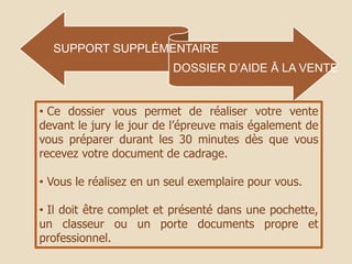 SUPPORT SUPPLÉMENTAIRE
DOSSIER D’AIDE Ă LA VENTE
• Ce dossier vous permet de réaliser votre vente
devant le jury le jour de l’épreuve mais également de
vous préparer durant les 30 minutes dès que vous
recevez votre document de cadrage.
• Vous le réalisez en un seul exemplaire pour vous.
• Il doit être complet et présenté dans une pochette,
un classeur ou un porte documents propre et
professionnel.
 