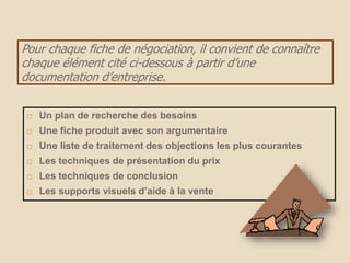Pour chaque fiche de négociation, il convient de connaître
chaque élément cité ci-dessous à partir d’une
documentation d’entreprise.
 Un plan de recherche des besoins
 Une fiche produit avec son argumentaire
 Une liste de traitement des objections les plus courantes
 Les techniques de présentation du prix
 Les techniques de conclusion
 Les supports visuels d’aide à la vente
 