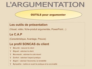 Les outils de présentation
(Visuel, vidéo, fiche-produit argumentée, PowerPoint…)
Le C.A.P
(Caractéristique, Avantage, Preuve)
Le profil SONCAS du client
 Sécurité : rassurer le client
 Orgueil : valoriser le client
 Nouveauté : valoriser le coté récent
 Confort : valoriser l’aspect pratique
 Argent : valoriser l’économie, la rentabilité
 Sympathie : mettre en avant le pratique et la convivialité
OUTILS pour argumenter
 