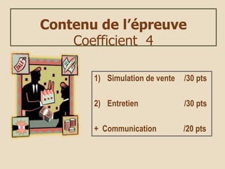 Contenu de l’épreuve
Coefficient 4
1) Simulation de vente /30 pts
2) Entretien /30 pts
+ Communication /20 pts
 