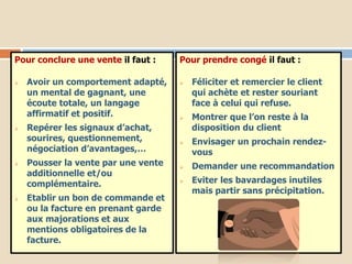 Pour conclure une vente il faut :
 Avoir un comportement adapté,
un mental de gagnant, une
écoute totale, un langage
affirmatif et positif.
 Repérer les signaux d’achat,
sourires, questionnement,
négociation d’avantages,…
 Pousser la vente par une vente
additionnelle et/ou
complémentaire.
 Etablir un bon de commande et
ou la facture en prenant garde
aux majorations et aux
mentions obligatoires de la
facture.
Pour prendre congé il faut :
 Féliciter et remercier le client
qui achète et rester souriant
face à celui qui refuse.
 Montrer que l’on reste à la
disposition du client
 Envisager un prochain rendez-
vous
 Demander une recommandation
 Eviter les bavardages inutiles
mais partir sans précipitation.
 