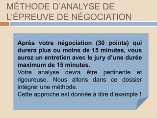 MÉTHODE D’ANALYSE DE
L’ÉPREUVE DE NÉGOCIATION
Après votre négociation (30 points) qui
durera plus ou moins de 15 minutes, vous
aurez un entretien avec le jury d’une durée
maximum de 15 minutes.
Votre analyse devra être pertinente et
rigoureuse. Nous allons dans ce dossier
intégrer une méthode.
Cette approche est donnée à titre d’exemple !
 