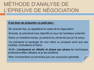 MÉTHODE D’ANALYSE DE
L’ÉPREUVE DE NÉGOCIATION
Il est bien de présenter un petit plan :
•En premier lieu, je rappellerai le cadre de la négociation
•Ensuite, je préciserai mes objectifs et ceux de l’acheteur potentiel
•Dans un troisième temps, je parlerai du climat tel que je l’ai perçu
•Je préciserai la typologie de mon client ou prospect ainsi que ses
mobiles, motivations et freins
•Enfin, j’analyserai en détails et phase par phase les techniques
professionnelles utilisées et je les justifierai
•Mon commentaire se terminera par une conclusion générale
 