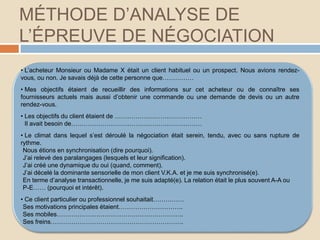 MÉTHODE D’ANALYSE DE
L’ÉPREUVE DE NÉGOCIATION
• L’acheteur Monsieur ou Madame X était un client habituel ou un prospect. Nous avions rendez-
vous, ou non. Je savais déjà de cette personne que……………
• Mes objectifs étaient de recueillir des informations sur cet acheteur ou de connaître ses
fournisseurs actuels mais aussi d’obtenir une commande ou une demande de devis ou un autre
rendez-vous.
• Les objectifs du client étaient de ……………………………………
Il avait besoin de………………………………………………………
• Le climat dans lequel s’est déroulé la négociation était serein, tendu, avec ou sans rupture de
rythme.
Nous étions en synchronisation (dire pourquoi).
J’ai relevé des paralangages (lesquels et leur signification).
J’ai créé une dynamique du oui (quand, comment).
J’ai décelé la dominante sensorielle de mon client V.K.A. et je me suis synchronisé(e).
En terme d’analyse transactionnelle, je me suis adapté(e). La relation était le plus souvent A-A ou
P-E…… (pourquoi et intérêt).
• Ce client particulier ou professionnel souhaitait……………
Ses motivations principales étaient………………………….
Ses mobiles…………………………………………………….
Ses freins……………………………………………………….
 