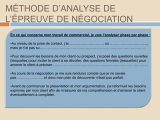 MÉTHODE D’ANALYSE DE
L’ÉPREUVE DE NÉGOCIATION
En ce qui concerne mon travail de commercial, je vais l’analyser phase par phase :
•Au niveau de la prise de contact, j’ai………………………… ou …………………………..,
mais je n’ai pas su………………………………………………………………………………
•Pour découvrir les besoins de mon client ou prospect, j’ai posé des questions ouvertes
(lesquelles) pour inciter le client à se dévoiler, des questions fermées (lesquelles) pour
amener le client à préciser………………………………………………………………………
•Au cours de la négociation, je me suis rendu(e) compte que je ne savais
pas………………….. et donc mon plan de découverte n’était pas parfait.
•Avant de commencer la présentation et mon argumentation, j’ai reformulé les besoins
exprimés par mon client afin de m’assurer de ma compréhension et d’amener le client
éventuellement à compléter.
 