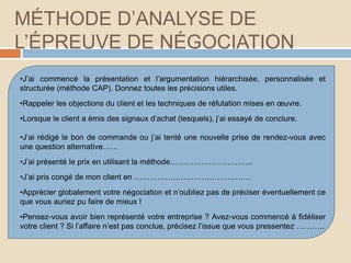 MÉTHODE D’ANALYSE DE
L’ÉPREUVE DE NÉGOCIATION
•J’ai commencé la présentation et l’argumentation hiérarchisée, personnalisée et
structurée (méthode CAP). Donnez toutes les précisions utiles.
•Rappeler les objections du client et les techniques de réfutation mises en œuvre.
•Lorsque le client a émis des signaux d’achat (lesquels), j’ai essayé de conclure.
•J’ai rédigé le bon de commande ou j’ai tenté une nouvelle prise de rendez-vous avec
une question alternative……
•J’ai présenté le prix en utilisant la méthode…………………………..
•J’ai pris congé de mon client en ………………………………………
•Apprécier globalement votre négociation et n’oubliez pas de préciser éventuellement ce
que vous auriez pu faire de mieux !
•Pensez-vous avoir bien représenté votre entreprise ? Avez-vous commencé à fidéliser
votre client ? Si l’affaire n’est pas conclue, précisez l’issue que vous pressentez ………..
 