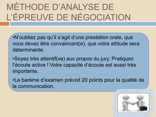 MÉTHODE D’ANALYSE DE
L’ÉPREUVE DE NÉGOCIATION
•N’oubliez pas qu’il s’agit d’une prestation orale, que
vous devez être convaincant(e), que votre attitude sera
déterminante.
•Soyez très attentif(ve) aux propos du jury. Pratiquez
l’écoute active ! Votre capacité d’écoute est aussi très
importante.
•Le barème d’examen prévoit 20 points pour la qualité de
la communication.
 