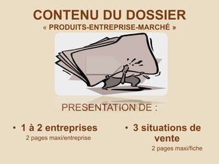 CONTENU DU DOSSIER
« PRODUITS-ENTREPRISE-MARCHÉ »
PRESENTATION DE :
• 1 à 2 entreprises
2 pages maxi/entreprise
• 3 situations de
vente
2 pages maxi/fiche
 