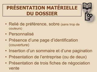 PRÉSENTATION MATÉRIELLE
DU DOSSIER
• Relié de préférence, sobre (sans trop de
couleurs)
• Personnalisé
• Présence d’une page d’identification
(couverture)
• Insertion d’un sommaire et d’une pagination
• Présentation de l’entreprise (ou de deux)
• Présentation de trois fiches de négociation
vente
 