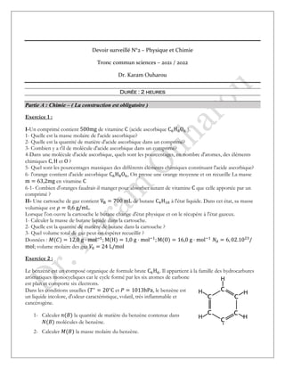 Devoir surveillé N°2 – Physique et Chimie
Tronc commun sciences – 2021 / 2022
Dr. Karam Ouharou
Durée : 2 heures
Partie A : Chimie – ( La construction est obligatoire )
Exercice 1 :
I-Un comprimé contient 500mg de vitamine C (acide ascorbique C6H8O6 ).
1- Quelle est la masse molaire de l'acide ascorbique?
2- Quelle est la quantité de matière d'acide ascorbique dans un comprimé?
3- Combien y a t'il de molécule d'acide ascorbique dans un comprimé?
4-Dans une molécule d'acide ascorbique, quels sont les pourcentages, en nombre d'atomes, des éléments
chimiques C, H et O ?
5- Quel sont les pourcentages massiques des différents éléments chimiques constituant l'acide ascorbique?
6- l'orange contient d'acide ascorbique C6H8O6, On presse une orange moyenne et on recueille La masse
m = 63,2mg en vitamine C
6-1- Combien d'oranges faudrait-il manger pour absorber autant de vitamine C que celle apportée par un
comprimé ?
II- Une cartouche de gaz contient VB = 700 mL de butane C4H10 à l'état liquide. Dans cet état, sa masse
volumique est 𝜌 = 0,6 g/mL.
Lorsque l'on ouvre la cartouche le butane change d'état physique et on le récupère à l'état gazeux.
1- Calculer la masse de butane liquide dans la cartouche.
2- Quelle est la quantité de matière de butane dans la cartouche ?
3- Quel volume total de gaz peut-on espérer recueillir ?
Données : 𝑀(𝐶) = 12,0 g ⋅ mol−1
; M(H) = 1,0 g ⋅ mol−1
; M(O) = 16,0 g ⋅ mol−1
𝑁𝐴 = 6, 02.1023
/
mol; volume molaire des gaz 𝑉0 = 24 L/mol
Exercice 2 :
Le benzène est un composé organique de formule brute C6H6. Il appartient à la famille des hydrocarbures
aromatiques monocycliques car le cycle formé par les six atomes de carbone
est plan et comporte six électrons.
Dans les conditions usuelles (𝑇∘
= 20∘
C et 𝑃 = 1013hPa, le benzène est
un liquide incolore, d'odeur caractéristique, volatil, très inflammable et
cancérogène.
1- Calculer 𝑛(𝐵) la quantité de matière du benzène contenue dans
𝑁(𝐵) molécules de benzène.
2- Calculer 𝑀(𝐵) la masse molaire du benzène.
 