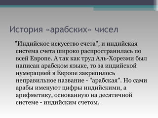 История «арабских» чисел "Индийское искусство счета", и индийская система счета широко распространилась по всей Европе. А так как труд Аль-Хорезми был написан арабском языке, то за индийской нумерацией в Европе закрепилось неправильное название - "арабская". Но сами арабы именуют цифры индийскими, а арифметику, основанную на десятичной системе - индийским счетом.  
