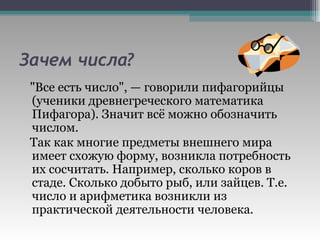 Зачем числа? "Все есть число", — говорили пифагорийцы (ученики древнегреческого математика Пифагора). Значит всё можно обозначить числом. Так как многие предметы внешнего мира имеет схожую форму, возникла потребность их сосчитать. Например, сколько коров в стаде. Сколько добыто рыб, или зайцев. Т.е. число и арифметика возникли из практической деятельности человека. 