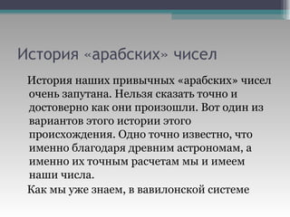 История «арабских» чисел История наших привычных «арабских» чисел очень запутана. Нельзя сказать точно и достоверно как они произошли. Вот один из вариантов этого истории этого происхождения. Одно точно известно, что именно благодаря древним астрономам, а именно их точным расчетам мы и имеем наши числа. Как мы уже знаем, в вавилонской системе 