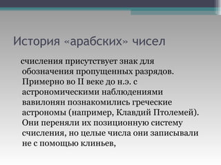 История «арабских» чисел счисления присутствует знак для обозначения пропущенных разрядов.  Примерно во II веке до н.э. с астрономическими наблюдениями вавилонян познакомились греческие астрономы (например, Клавдий Птолемей). Они переняли их позиционную систему счисления, но целые числа они записывали не с помощью клиньев,  
