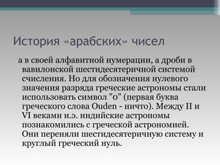 История «арабских» чисел а в своей алфавитной нумерации, а дроби в вавилонской шестидесятеричной системой счисления. Но для обозначения нулевого значения разряда греческие астрономы стали использовать символ "0" (первая буква греческого слова Ouden - ничто). Между II и VI веками н.э. индийские астрономы познакомились с греческой астрономией. Они переняли шестидесятеричную систему и круглый греческий нуль.  