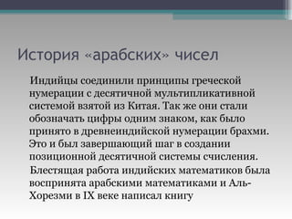 История «арабских» чисел Индийцы соединили принципы греческой нумерации с десятичной мультипликативной системой взятой из Китая. Так же они стали обозначать цифры одним знаком, как было принято в древнеиндийской нумерации брахми. Это и был завершающий шаг в создании позиционной десятичной системы счисления. Блестящая работа индийских математиков была воспринята арабскими математиками и Аль-Хорезми в  IX  веке написал книгу  