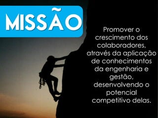~
MISSAO        Promover o
            crescimento dos
             colaboradores,
         através da aplicação
          de conhecimentos
            da engenharia e
                 gestão,
           desenvolvendo o
               potencial
          competitivo delas.
 