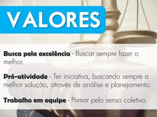 VALORES
Busca pela excelência - Buscar sempre fazer o
melhor.

Pró-atividade - Ter iniciativa, buscando sempre a
melhor solução, através de análise e planejamento.

Trabalho em equipe - Primar pelo senso coletivo.
 