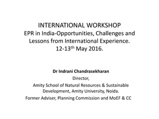 INTERNATIONAL WORKSHOP
EPR in India-Opportunities, Challenges and
Lessons from International Experience.
12-13th May 2016.
Dr Indrani Chandrasekharan
Director,
Amity School of Natural Resources & Sustainable
Development, Amity University, Noida.
Former Adviser, Planning Commission and MoEF & CC
 