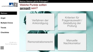 CC-BY 4.0 –
Prof. Dr. Beurskens
Rahmen
Angst
Multiple Choice
Trends
Checkliste
Welche Punkte sollten
geregelt sein?
Verfahren der
Ankündigung
Kriterien für
Fragenauswahl /
Gestaltung der
Prüfung
Remonstrationsrecht
Manuelle
Nachkorrektur
Welcher Rahmen gilt für Prüfungen?
Rahmen
 