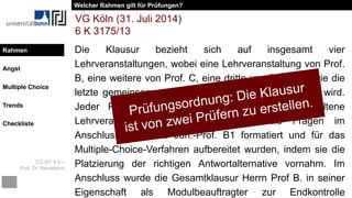 CC-BY 4.0 –
Prof. Dr. Beurskens
Rahmen
Angst
Multiple Choice
Trends
Checkliste
Die Klausur bezieht sich auf insgesamt vier
Lehrveranstaltungen, wobei eine Lehrveranstaltung von Prof.
B, eine weitere von Prof. C, eine dritte von Prof. F sowie die
letzte gemeinsam von Prof. D und Prof. F abgehalten wird.
Jeder Prüfer erarbeitete für die von ihm abgehaltene
Lehrveranstaltung die Fragen, wobei die Fragen im
Anschluss von Frau Jun.-Prof. B1 formatiert und für das
Multiple-Choice-Verfahren aufbereitet wurden, indem sie die
Platzierung der richtigen Antwortalternative vornahm. Im
Anschluss wurde die Gesamtklausur Herrn Prof B. in seiner
Eigenschaft als Modulbeauftragter zur Endkontrolle
VG Köln (31. Juli 2014)
6 K 3175/13
Welcher Rahmen gilt für Prüfungen?
Rahmen
 