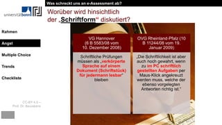 CC-BY 4.0 –
Prof. Dr. Beurskens
Rahmen
Angst
Multiple Choice
Trends
Checkliste
Worüber wird hinsichtlich
der „Schriftform“ diskutiert?
VG Hannover
(6 B 5583/08 vom
10. Dezember 2008)
Schriftliche Prüfungen
müssen als „verkörperte
Sprache auf einem
Dokument (Schriftstück)
für jedermann lesbar“
bleiben
OVG Rheinland‐Pfalz (10
B 11244/08 vom 19.
Januar 2009)
„Die Schriftlichkeit ist aber
auch noch gewahrt, wenn
zu im PC schriftlich
gestellten Aufgaben per
Maus‐Klick angekreuzt
werden muss, welche der
ebenso vorgelegten
Antworten richtig ist.“
Was schreckt uns an e-Assessment ab?
Angst
 